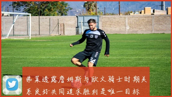 弗莱透露詹姆斯与欧文骑士时期关系良好共同追求胜利是唯一目标