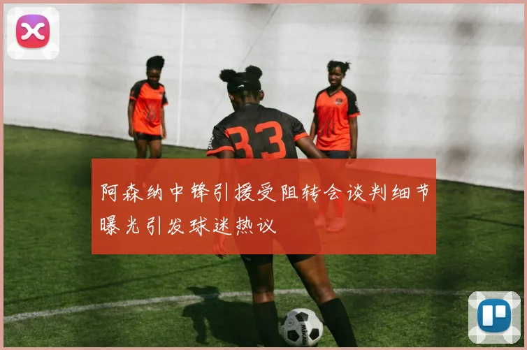 阿森纳中锋引援受阻转会谈判细节曝光引发球迷热议