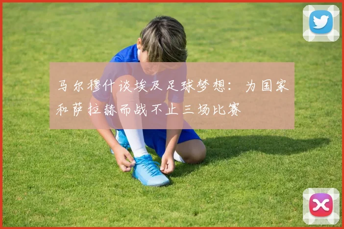 马尔穆什谈埃及足球梦想：为国家和萨拉赫而战不止三场比赛