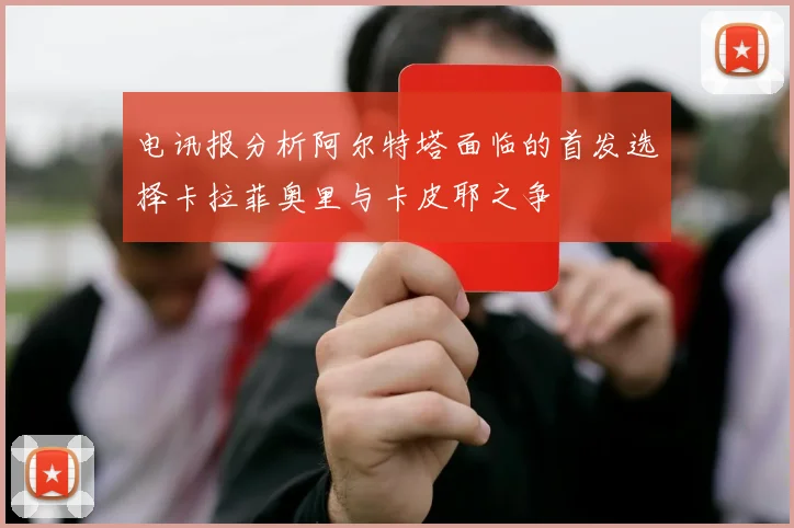 电讯报分析阿尔特塔面临的首发选择卡拉菲奥里与卡皮耶之争