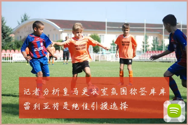 记者分析皇马更衣室氛围称签库库雷利亚将是绝佳引援选择