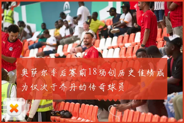 奥萨尔季后赛前18场创历史佳绩成为仅次于乔丹的传奇球员