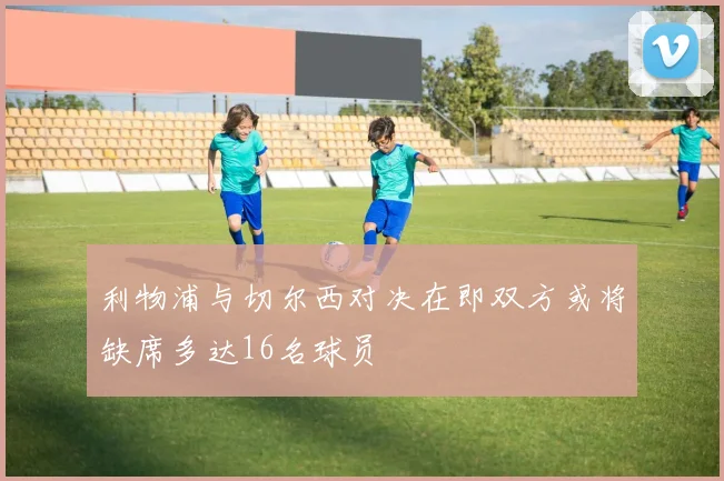 利物浦与切尔西对决在即双方或将缺席多达16名球员