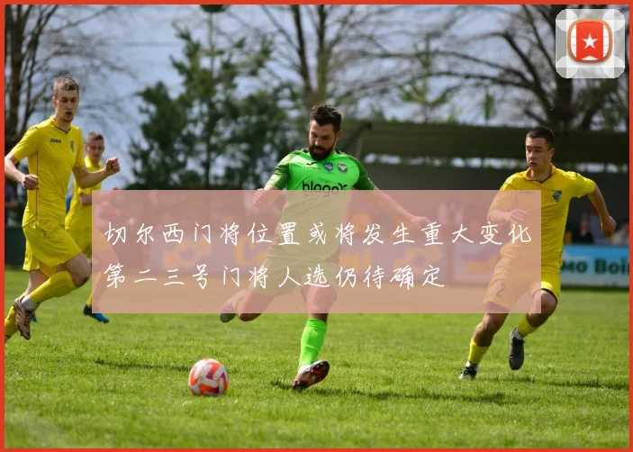 切尔西门将位置或将发生重大变化第二三号门将人选仍待确定