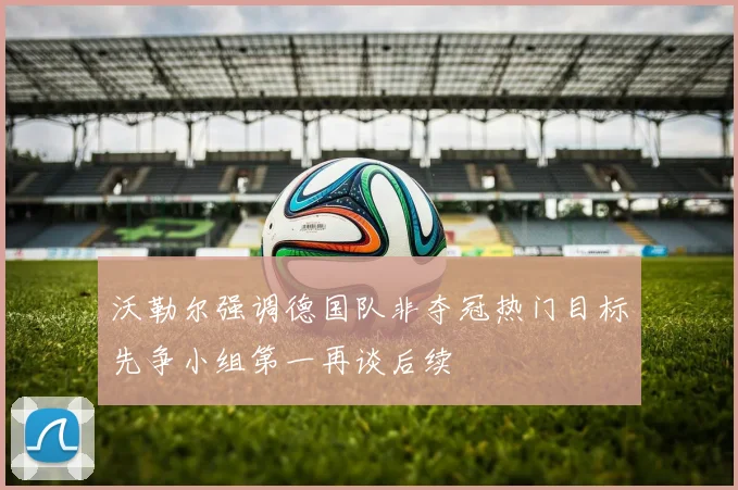 沃勒尔强调德国队非夺冠热门目标先争小组第一再谈后续