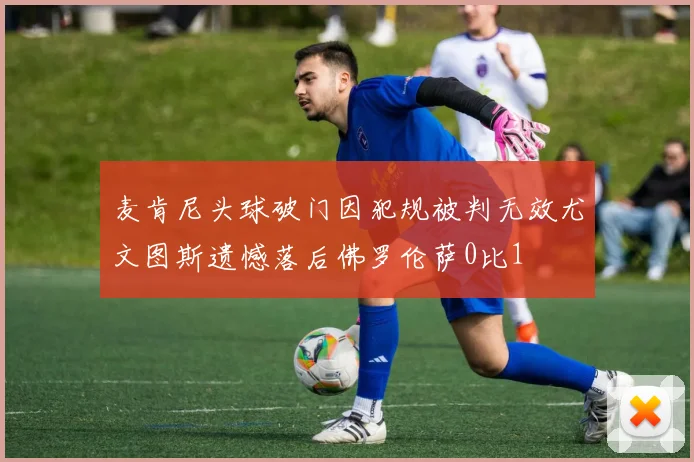 麦肯尼头球破门因犯规被判无效尤文图斯遗憾落后佛罗伦萨0比1