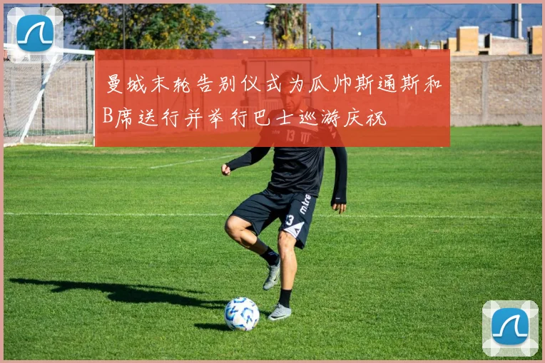 曼城末轮告别仪式为瓜帅斯通斯和B席送行并举行巴士巡游庆祝