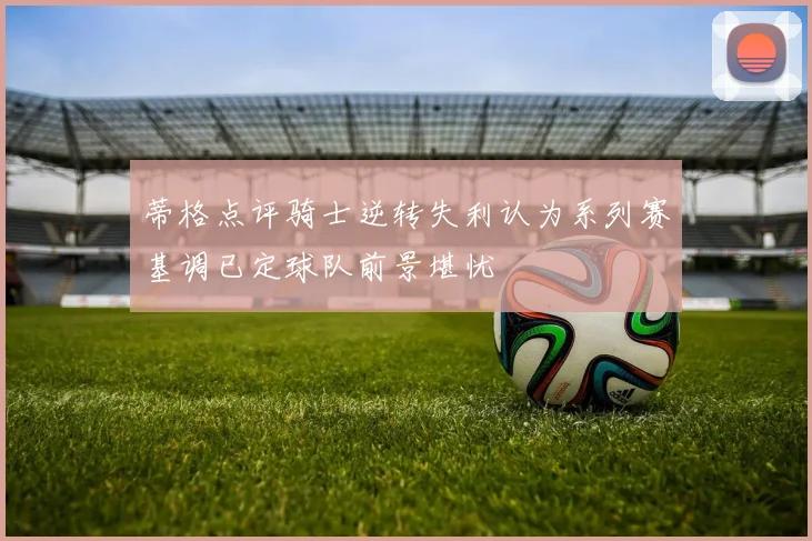 蒂格点评骑士逆转失利认为系列赛基调已定球队前景堪忧