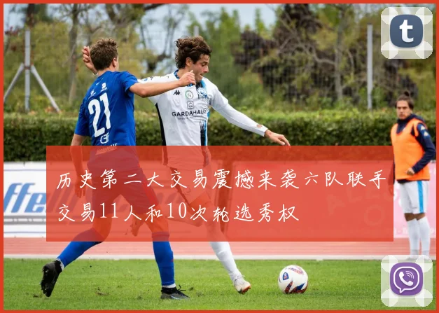 历史第二大交易震撼来袭六队联手交易11人和10次轮选秀权