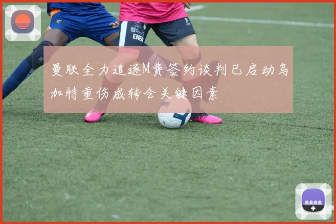 曼联全力追逐M费签约谈判已启动乌加特重伤成转会关键因素