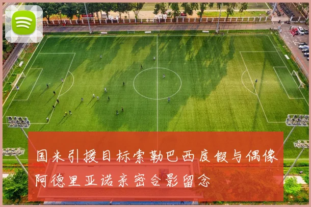 国米引援目标索勒巴西度假与偶像阿德里亚诺亲密合影留念