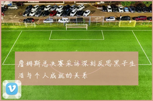 詹姆斯总决赛采访深刻反思黑子生活与个人成就的关系