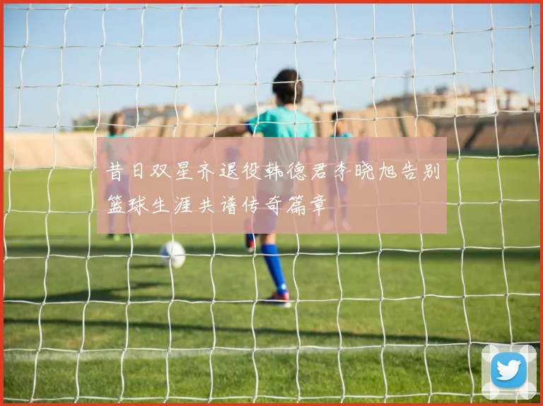 昔日双星齐退役韩德君李晓旭告别篮球生涯共谱传奇篇章