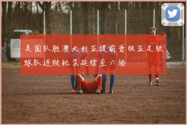 美国队胜澳大利亚提前晋级亚足联球队连败纪录延续至六场